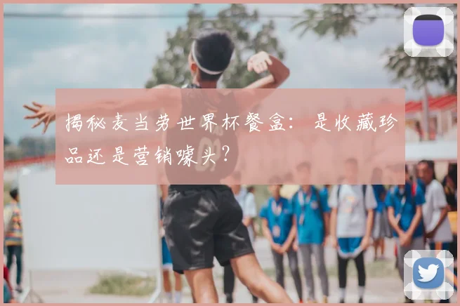 揭秘麦当劳世界杯餐盒:是收藏珍品还是营销噱头?