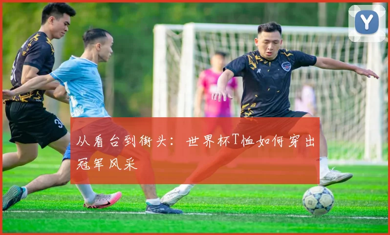 从看台到街头：世界杯T恤如何穿出冠军风采