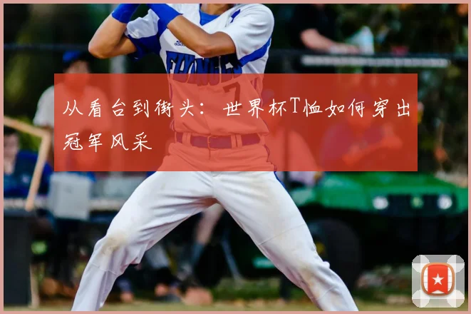 从看台到街头：世界杯T恤如何穿出冠军风采