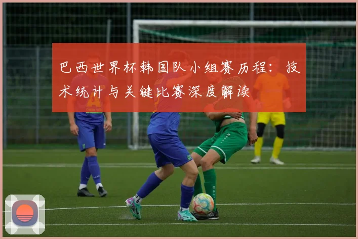 巴西世界杯韩国队小组赛历程:技术统计与关键比赛深度解读