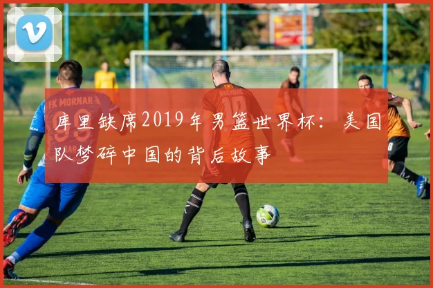 库里缺席2019年男篮世界杯：美国队梦碎中国的背后故事