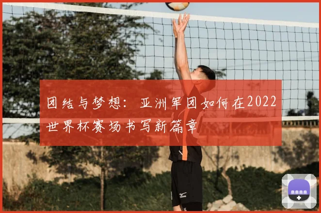 团结与梦想：亚洲军团如何在2022世界杯赛场书写新篇章