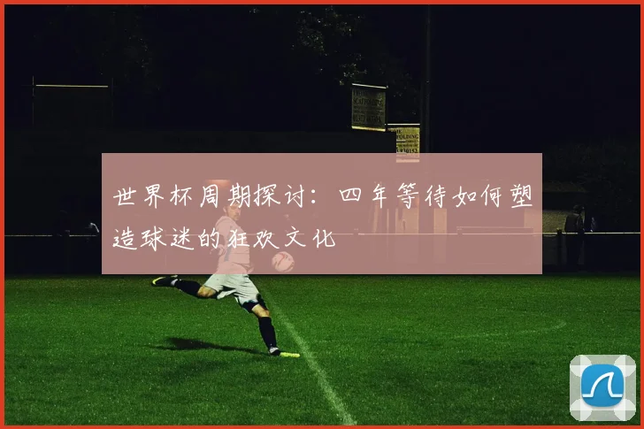 世界杯周期探讨：四年等待如何塑造球迷的狂欢文化